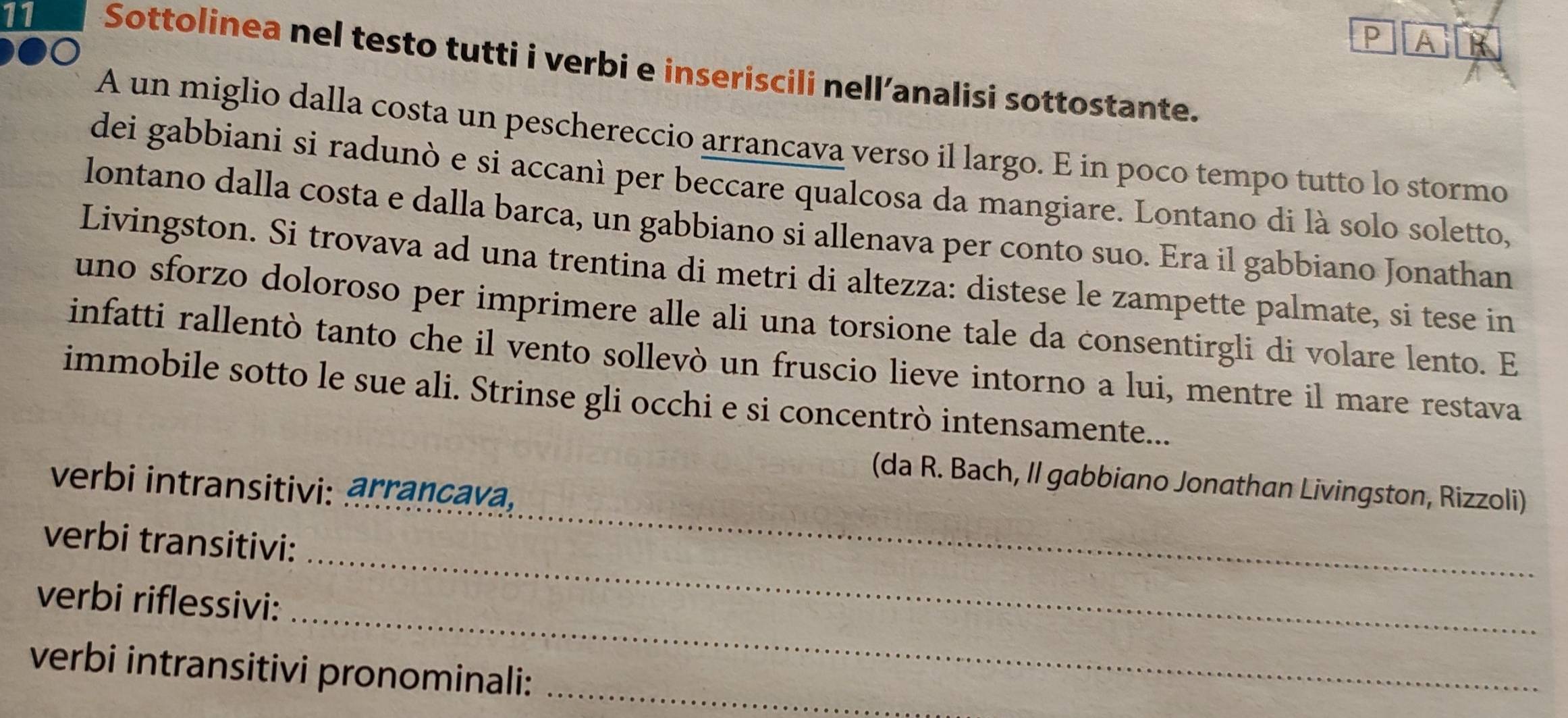 AIR 
11 Sottolinea nel testo tutti i verbi e inseriscili nell’analisi sottostante. 
A un miglio dalla costa un peschereccio arrancava verso il largo. E in poco tempo tutto lo stormo 
dei gabbiani si radunò e si accanì per beccare qualcosa da mangiare. Lontano di là solo soletto, 
lontano dalla costa e dalla barca, un gabbiano si allenava per conto suo. Era il gabbiano Jonathan 
Livingston. Si trovava ad una trentina di metri di altezza: distese le zampette palmate, si tese in 
uno sforzo doloroso per imprimere alle ali una torsione tale da consentirgli di volare lento. E 
infatti rallentò tanto che il vento sollevò un fruscio lieve intorno a lui, mentre il mare restava 
immobile sotto le sue ali. Strinse gli occhi e si concentrò intensamente... 
(da R. Bach, Il gabbiano Jonathan Livingston, Rizzoli) 
verbi intransitivi: arrançava. 
_ 
verbi transitivi: 
_ 
_ 
verbi riflessivi: 
verbi intransitivi pronominali:_