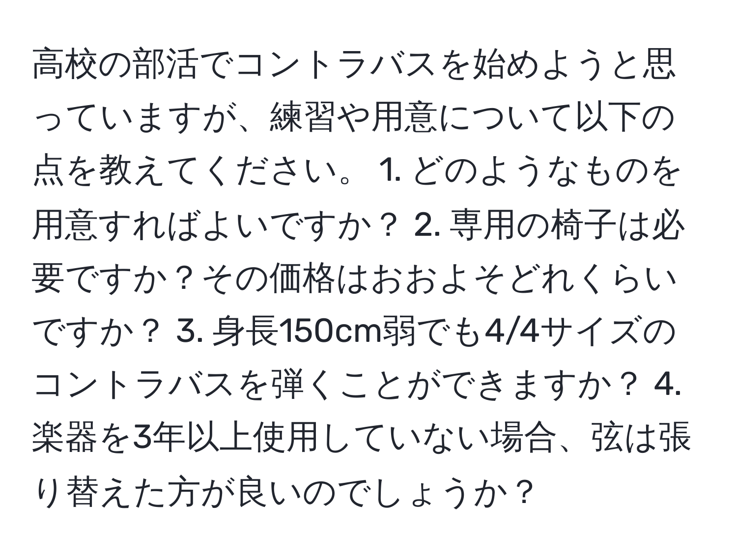 高校の部活でコントラバスを始めようと思っていますが、練習や用意について以下の点を教えてください。 1. どのようなものを用意すればよいですか？ 2. 専用の椅子は必要ですか？その価格はおおよそどれくらいですか？ 3. 身長150cm弱でも4/4サイズのコントラバスを弾くことができますか？ 4. 楽器を3年以上使用していない場合、弦は張り替えた方が良いのでしょうか？