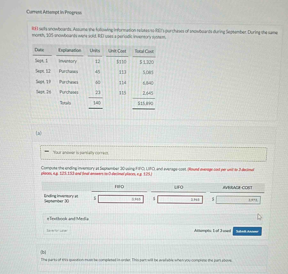 Current Attempt in Progress
REI sells snowboards. Assume the following information relates to REI's purchases of snowboards during September. During the same
month, 105 snowboards were sold. REI uses a periodic inventory system.
(a)
Your answer is partially correct.
Compute the ending inventory at September 30 using FIFO, LIFO, and average-cost. (Round average cost per unit to 3 decimal
places, e.g. 125.153 and final answers to 0 decimal places, e.g. 125.)
FIFO LIFO AVERAGE-COST
Ending inventory at
September 30 $ 3,965 $ 3,965 $ 3,973,
eTextbook and Media
Save for Later Attempts: 1 of 3 used Submit Answer
(b)
The parts of this question must be completed in order. This part will be available when you complete the part above.