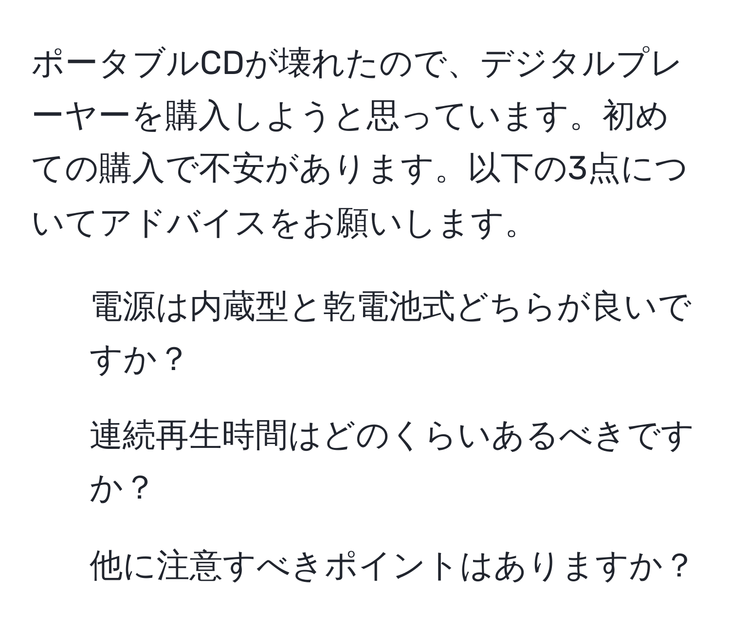 ポータブルCDが壊れたので、デジタルプレーヤーを購入しようと思っています。初めての購入で不安があります。以下の3点についてアドバイスをお願いします。  
1. 電源は内蔵型と乾電池式どちらが良いですか？  
2. 連続再生時間はどのくらいあるべきですか？  
3. 他に注意すべきポイントはありますか？