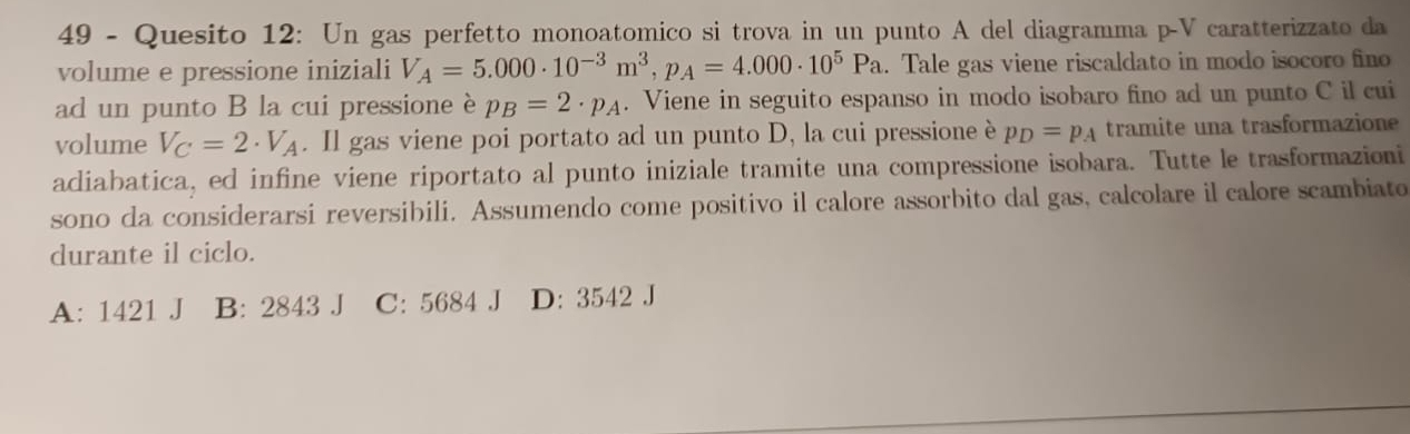 Quesito 12: Un gas perfetto monoatomico si trova in un punto A del diagramma p-V caratterizzato da
volume e pressione iniziali V_A=5.000· 10^(-3)m^3, p_A=4.000· 10^5Pa. Tale gas viene riscaldato in modo isocoro fino
ad un punto B la cui pressione è p_B=2· p_A. Viene in seguito espanso in modo isobaro fino ad un punto C il cui
volume V_C=2· V_A. Il gas viene poi portato ad un punto D, la cui pressione è p_D=p_A tramite una trasformazione
adiabatica, ed infine viene riportato al punto iniziale tramite una compressione isobara. Tutte le trasformazioni
sono da considerarsi reversibili. Assumendo come positivo il calore assorbito dal gas, calcolare il calore scambiato
durante il ciclo.
A: 1421 J B: 2843 J C: 5684 J D: 3542 J