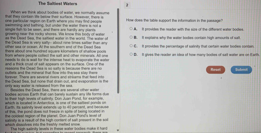 The Saltiest Waters 2
When we think about bodies of water, we normally assume
that they contain life below their surface. However, there is
one particular region on Earth where you may find people How does the table support the information in the passage?
swimming and bathing, but under the water there is not a
single fish to be seen, and there are hardly any plants A. It provides the reader with the size of the different water bodies.
growing near the rocky shores. We know this body of water
as the Dead Sea, the saltiest water in the world. The water of B. It explains why the water bodies contain high amounts of salt.
the Dead Sea is very salty-- about nine times saltier than any C. It provides the percentage of salinity that certain water bodies contain.
other sea or ocean. At the southern end of the Dead Sea
there about one hundred square kilometers of shallow pools D. It gives the reader an idea of how many bodies of salt water are on Earth.
from where people collect the salt and other minerals. All one
needs to do is wait for the intense heat to evaporate the water
and a thick crust of salt appears on the surface. One of the
reasons the Dead Sea is so salty is because there are no Reset Submit
outlets and the mineral that flow into the sea stay there
forever. There are several rivers and streams that feed into
the Dead Sea, but none that drain out, and evaporation is the
only way water is released from the sea.
Besides the Dead Sea, there are several other water
bodies across Earth that can barely sustain any life forms due
to their high levels of salinity. Don Juan Pond, for example,
which is located in Antarctica, is one of the saltiest ponds on
Earth. Its salinity level extends up to 40 percent, and because
of this, the pond does not freeze in spite of being located in
the coldest region of the planet. Don Juan Pond's level of
salinity is a result of the high content of salt present in the soil
which dissolves into the freshly melted snow.
The high salinity levels in these water bodies make it hard
