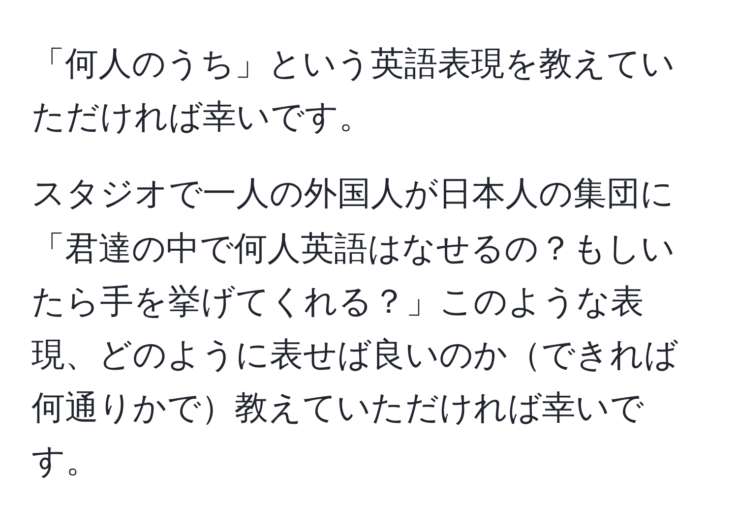 「何人のうち」という英語表現を教えていただければ幸いです。  

スタジオで一人の外国人が日本人の集団に「君達の中で何人英語はなせるの？もしいたら手を挙げてくれる？」このような表現、どのように表せば良いのかできれば何通りかで教えていただければ幸いです。