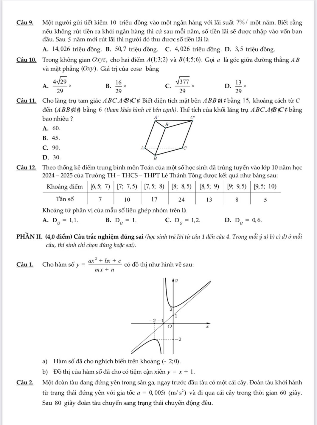 Một người gửi tiết kiệm 10 triệu đồng vào một ngân hàng với lãi suất 7% / một năm. Biết rằng
khếu không rút tiền ra khỏi ngân hàng thì cứ sau mỗi năm, số tiền lãi sẽ được nhập vào vốn ban
đầu. Sau 5 năm mới rút lãi thì người đó thu được số tiền lãi là
A. 14,026 triệu đồng. B. 50,7 triệu đồng. C. 4, 026 triệu đồng. D. 3, 5 triệu đồng.
Câu 10. Trong không gian Oxyz, cho hai điểm A(1;3;2) và B(4;5;6). Gọi a là góc giữa đường thắng A B
và mặt phẳng (Oxy). Giá trị của cosa bằng
A.  4sqrt(29)/29 *  16/29 *  sqrt(377)/29 * D.  13/29 *
B.
C.
Câu 11. Cho lăng trụ tam giác ABCA B C ¢ Biết diện tích mặt bên ABB ¢  bằng l5, khoảng cách từ C
đến (ABB A9 bằng 6 (tham khảo hình vẽ bên cạnh). Thể tích của khối lăng trụ ABC AB C ¢ bằng
bao nhiêu ?
A. 60.
B. 45.
C. 90.
D. 30. 
Câu 12. Theo thống kê điểm trung bình môn Toán của một số học sinh đã trúng tuyển vào lớp 10 năm học
2024 - 2025 của Trường TH - THCS - THPT Lê Thánh Tông được kết quả như bảng sau:
Khoảng tứ phân vị của mẫu số liệu ghép nhóm trên là
A. D_Q=1,1. B. D_Q=1. C. D_Q=1,2. D. D_Q=0,6.
PHÀN II. (4,0 điểm) Câu trắc nghiệm đúng sai (học sinh trả lời từ câu 1 đến câu 4. Trong mỗi ý a) b) c) d) ở mỗi
câu, thí sinh chỉ chọn đúng hoặc sai).
Câu 1. Cho hàm số y= (ax^2+bx+c)/mx+n  có đồ thị như hình vẽ sau:
a) Hàm số đã cho nghịch biến trên khoảng (-2;0).
b) Đồ thị của hàm số đã cho có tiệm cận xiên y=x+1.
Câu 2. Một đoàn tàu đang đứng yên trong sân ga, ngay trước đầu tàu có một cái cây. Đoàn tàu khởi hành
từ trạng thái đứng yên với gia tốc a=0,005t(m/s^2) và đi qua cái cây trong thời gian 60 giây.
Sau 80 giây đoàn tàu chuyển sang trạng thái chuyển động đều.