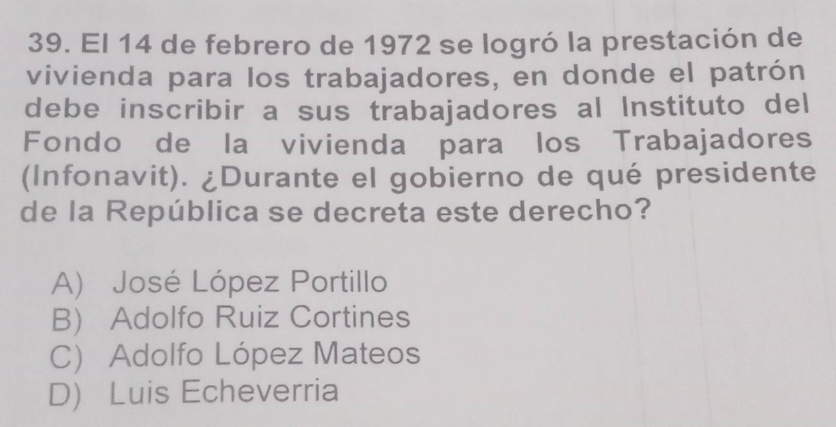 El 14 de febrero de 1972 se logró la prestación de
vivienda para los trabajadores, en donde el patrón
debe inscribir a sus trabajadores al Instituto del
Fondo de la vivienda para los Trabajadores
(Infonavit). ¿Durante el gobierno de qué presidente
de la República se decreta este derecho?
A) José López Portillo
B) Adolfo Ruiz Cortines
C) Adolfo López Mateos
D) Luis Echeverria