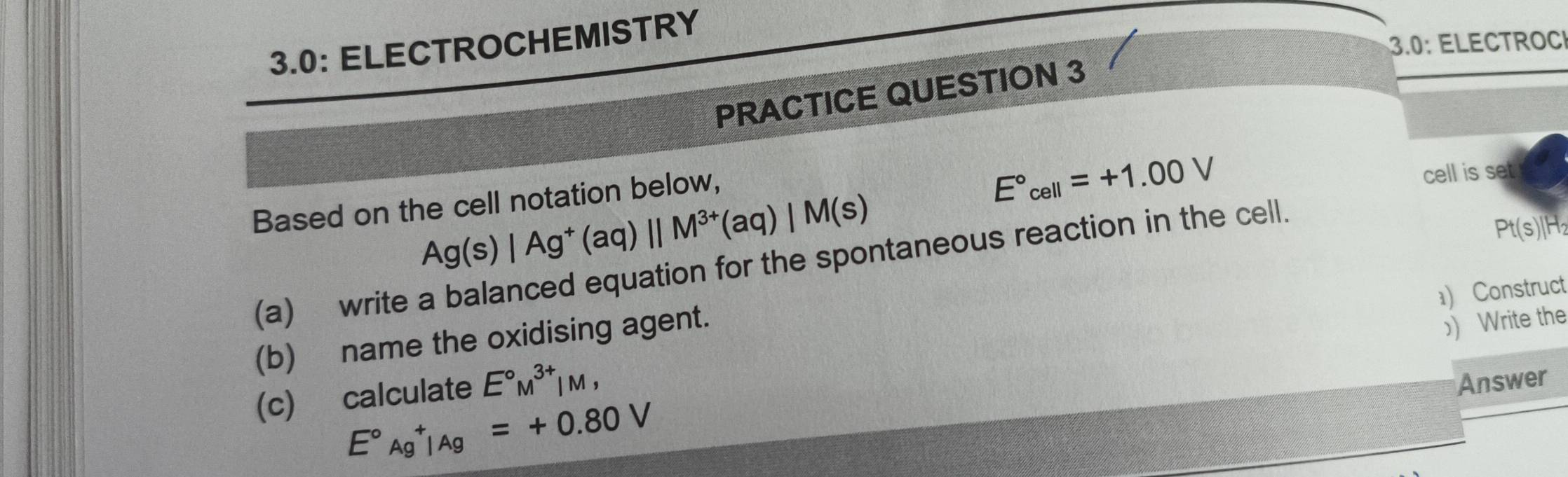 3.0: ELECTROCHEMISTRY 
3.0: ELECTROC 
PRACTICE QUESTION 3 
Based on the cell notation below,
E°_cell=+1.00V
cell is set
Ag(s)|Ag^+(aq)||M^(3+)(aq)|M(s)
(a) write a balanced equation for the spontaneous reaction in the cell.
Pt(s)|H_2
) Construct 
(b) name the oxidising agent.
E°Ag^+|Ag=+0.80V ) Write the 
(c) calculate E°M^(3+)|M, 
Answer