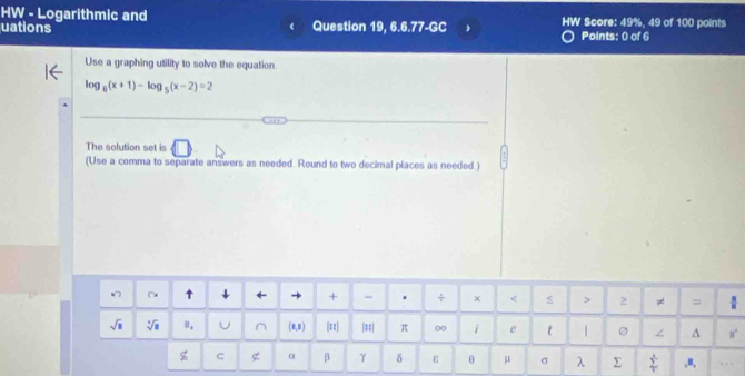 HW - Logarithmic and 
uations Question 19, 6.6.77-GC HW Score: 49%, 49 of 100 points 
Points: 0 of 6 
Use a graphing utility to solve the equation
log _6(x+1)-log _5(x-2)=2
The solution set is 
(Use a comma to separate answers as needed. Round to two decimal places as needed.) 
↑ j + - . + × = 
sqrt(□ ) sqrt[3](8) Ⅲ. U ^ (8,8) [ε |≡| π ∞ i e ε ∠ ^ n°
z C α β γ δ ε θ μ σ λ Σ sumlimits _1^4.u, ,, .