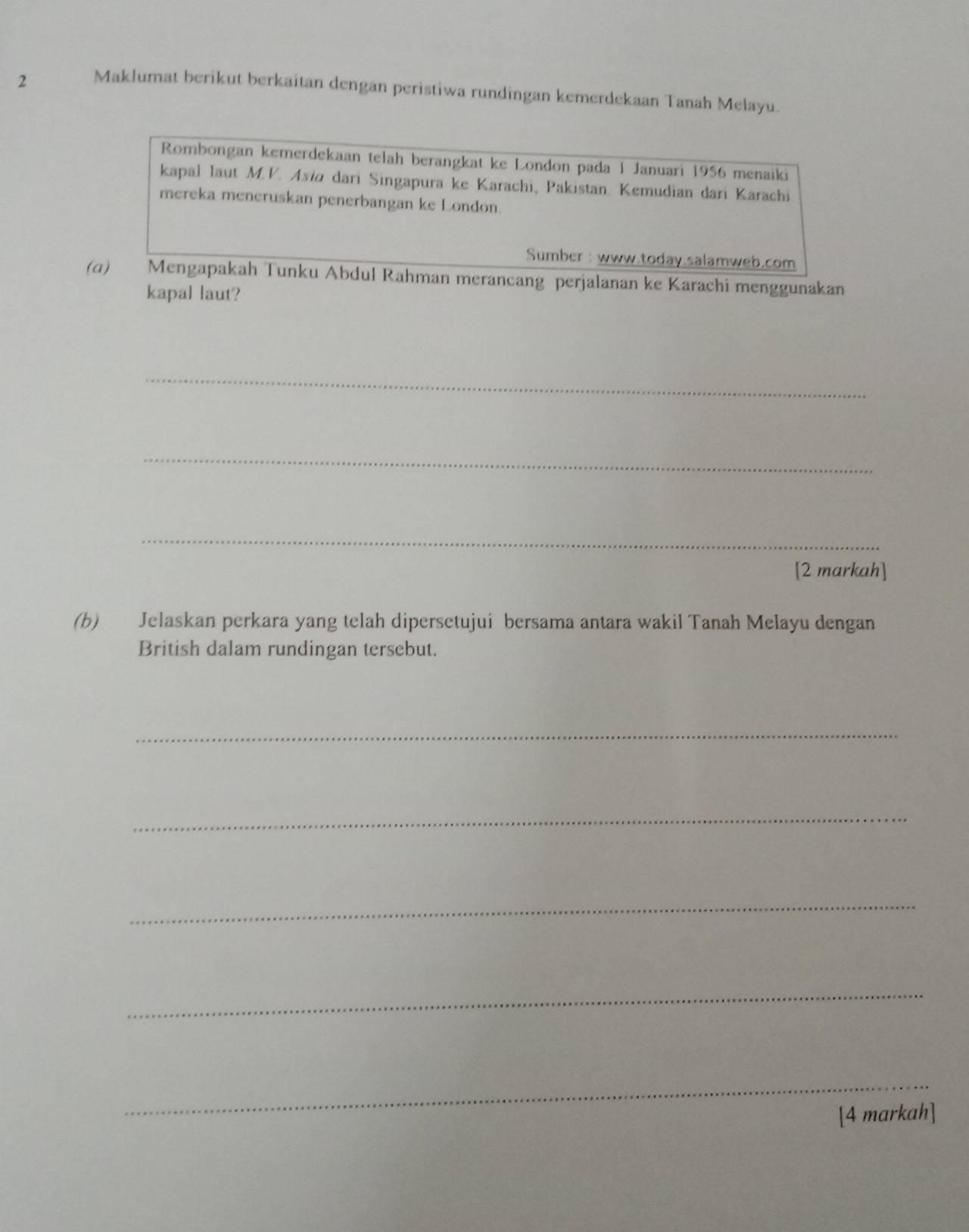 Maklumat berikut berkaitan dengan peristiwa rundingan kemerdekaan Tanah Melayu. 
Rombongan kemerdekaan telah berangkat ke London pada 1 Januari 1956 menaiki 
kapal laut M.V. Asia dari Singapura ke Karachi, Pakistan. Kemudian dari Karachi 
mereka meneruskan penerbangan ke London. 
Sumber : www.today.salamweb.com 
(a) Mengapakah Tunku Abdul Rahman merancang perjalanan ke Karachi menggunakan 
kapal laut? 
_ 
_ 
_ 
[2 markah] 
(b) Jelaskan perkara yang telah dipersetujui bersama antara wakil Tanah Melayu dengan 
British dalam rundingan tersebut. 
_ 
_ 
_ 
_ 
_ 
[4 markah]