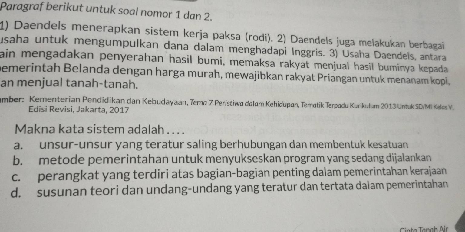 Paragraf berikut untuk soal nomor 1 dan 2.
1) Daendels menerapkan sistem kerja paksa (rodi). 2) Daendels juga melakukan berbagai
usaha untuk mengumpulkan dana dalam menghadapi Inggris. 3) Usaha Daendels, antara
ain mengadakan penyerahan hasil bumi, memaksa rakyat menjual hasil buminya kepada 
bemerintah Belanda dengan harga murah, mewajibkan rakyat Priangan untuk menanam kopi,
an menjual tanah-tanah.
mber: Kementerian Pendidikan dan Kebudayaan, Tema 7 Peristiwa dalam Kehidupan, Tematik Terpadu Kurikulum 2013 Untuk SD/MI Kelas V.
Edisi Revisi, Jakarta, 2017
Makna kata sistem adalah . . . .
a. unsur-unsur yang teratur saling berhubungan dan membentuk kesatuan
b. metode pemerintahan untuk menyukseskan program yang sedang dijalankan
c. perangkat yang terdiri atas bagian-bagian penting dalam pemerintahan kerajaan
d. susunan teori dan undang-undang yang teratur dan tertata dalam pemerintahan
Cinta Tạngh Air