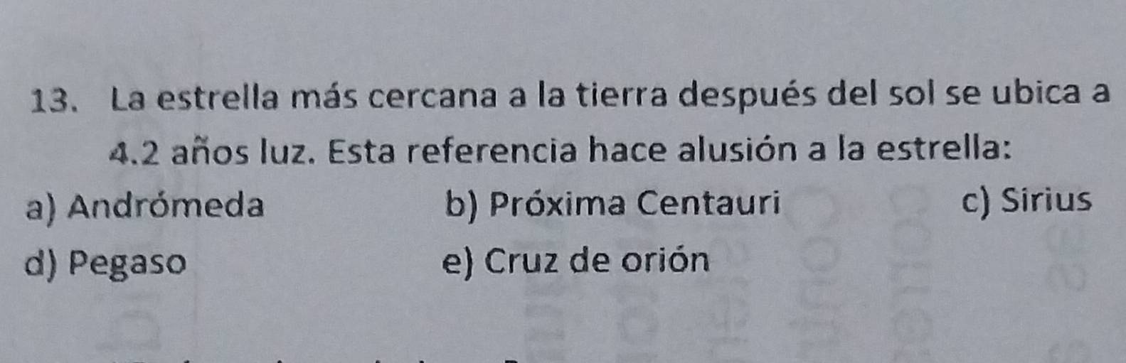 La estrella más cercana a la tierra después del sol se ubica a
4.2 años luz. Esta referencia hace alusión a la estrella:
a) Andrómeda b) Próxima Centauri c) Sirius
d) Pegaso e) Cruz de orión