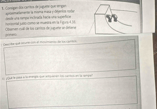 Consigan dos carritos de juguete que tengan 
aproximadamente la misma masa y déjenlos rodar 
desde una rampa inclinada hacia una superficie 
horizontal justo como se muestra en la Figura 4.38, 
Observen cuál de los carritos de juguete se detiene 
primero. 
) Describe qué ocurre con el movimiento de los carritos. 
b) ¿Qué le pasa a la energía que adquieren los carritos en la rampa?