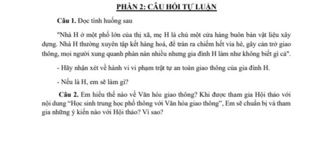 phàn 2: câu hỏi tự luận 
Câu 1. Đọc tình huống sau 
''Nhà H ở một phố lớn của thị xã, mẹ H là chủ một cửa hàng buôn bán vật liệu xây 
dựng. Nhà H thường xuyên tập kết hàng hoá, để tràn ra chiếm hết via hè, gây cản trở giao 
thông, mọi người xung quanh phàn nàn nhiều nhưng gia đình H làm như không biết gì cả". 
- Hãy nhận xét về hành vi vi phạm trật tự an toàn giao thông của gia đình H. 
- Nếu là H, em sẽ làm gì? 
Câu 2. Em hiều thế nào về Văn hóa giao thông? Khi được tham gia Hội thảo với 
nội dung “Học sinh trung học phồ thông với Văn hóa giao thông”, Em sẽ chuẩn bị và tham 
gia những ý kiến nào với Hội thảo? Vì sao?