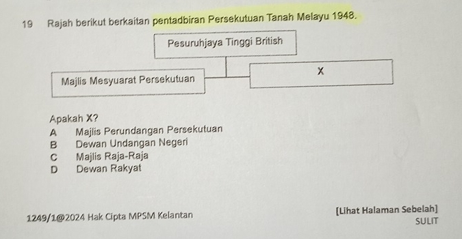 Rajah berikut berkaitan pentadbiran Persekutuan Tanah Melayu 1948.
Pesuruhjaya Tinggi British
x
Majlis Mesyuarat Persekutuan
Apakah X?
A Majlis Perundangan Persekutuan
B Dewan Undangan Negeri
C Majlis Raja-Raja
D Dewan Rakyat
1249/1@2024 Hak Cipta MPSM Kelantan [Lihat Halaman Sebelah]
SULIT