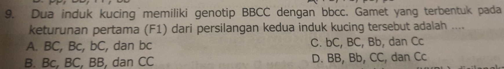 Dua induk kucing memiliki genotip BBCC dengan bbcc. Gamet yang terbentuk pada
keturunan pertama (F1) dari persilangan kedua induk kucing tersebut adalah ....
A. BC, Bc, bC, dan bc C. bC, BC, Bb, dan Cc
B. Bc, BC, BB, dan CC D. BB, Bb, CC, dan Cc