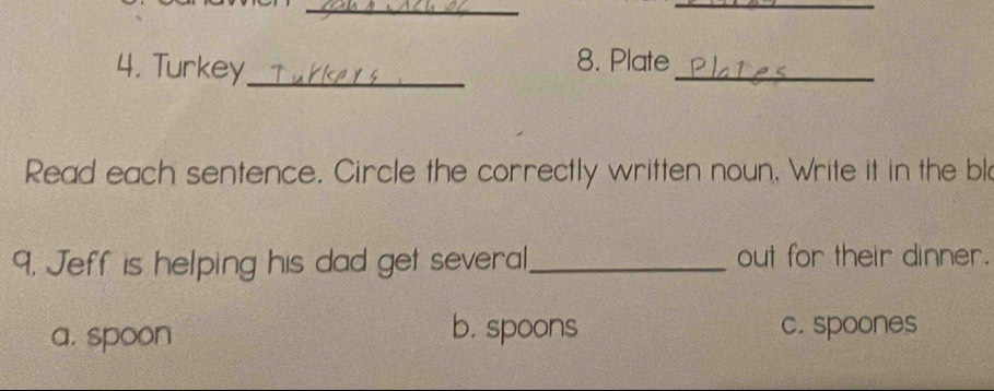 Turkey_
_
8. Plate
Read each sentence. Circle the correctly written noun, Write it in the bl
9. Jeff is helping his dad get several_ out for their dinner.
a. spoon
b. spoons c. spoones