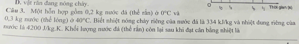 D. vật răn đang nóng chảy.
。 tz Thời gian (s)
Câu 3. Một hỗn hợp gồm 0,2 kg nước đá (thể rắn) ở 0°C và
0,3 kg nước (thể lỏng) ở 40°C. Biết nhiệt nóng chảy riêng của nước đá là 334 kJ/kg và nhiệt dung riêng của
nước là 4200 J/kg.K. Khối lượng nước đá (thể rắn) còn lại sau khi đạt cân bằng nhiệt là