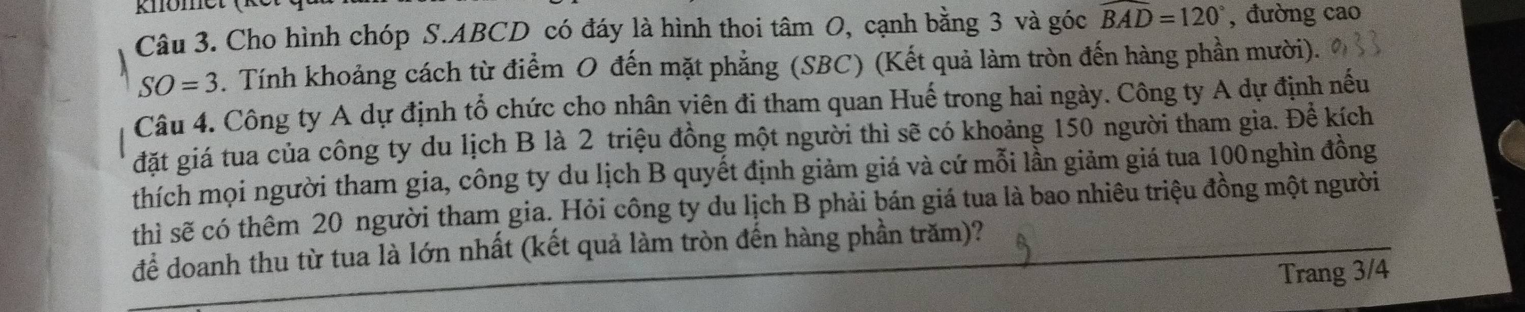 Cho hình chóp S. ABCD có đáy là hình thoi tâm O, cạnh bằng 3 và góc widehat BAD=120° , đường cao
SO=3. Tính khoảng cách từ điểm O đến mặt phẳng (SBC) (Kết quả làm tròn đến hàng phần mười). 
Câu 4. Công ty A dự định tổ chức cho nhân viên đi tham quan Huế trong hai ngày. Công ty A dự định nếu 
đặt giá tua của công ty du lịch B là 2 triệu đồng một người thì sẽ có khoảng 150 người tham gia. Đề kích 
thích mọi người tham gia, công ty du lịch B quyết định giảm giá và cứ mỗi lần giảm giá tua 100nghìn đồng 
thì sẽ có thêm 20 người tham gia. Hỏi công ty du lịch B phải bán giá tua là bao nhiêu triệu đồng một người 
để doanh thu từ tua là lớn nhất (kết quả làm tròn đến hàng phần trăm)? 
Trang 3/4