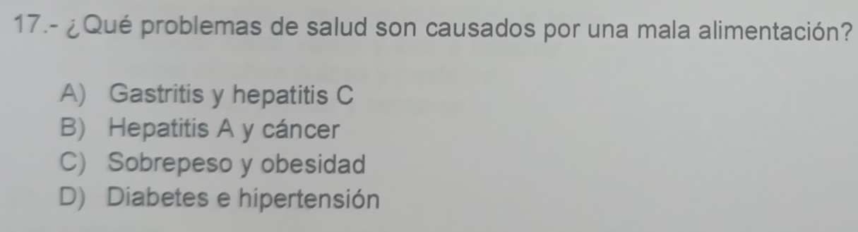 17.- ¿Qué problemas de salud son causados por una mala alimentación?
A) Gastritis y hepatitis C
B) Hepatitis A y cáncer
C) Sobrepeso y obesidad
D) Diabetes e hipertensión