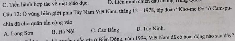 C. Tiến hành hợp tác về mặt giáo dục. D. Liến minh chiến đấu chống Trung Quốc.
Câu 12: Ở vùng biên giới phía Tây Nam Việt Nam, tháng 12 - 1978, tập đoàn “Khơ-me Đỏ” ở Cam-pu-
chia đã cho quân tấn công vào
A. Lạng Sơn B. Hà Nội C. Cao Bằng D. Tây Ninh.
uền quốc gia ở Biển Động, năm 1994, Việt Nam đã có hoạt động nào sau đây?