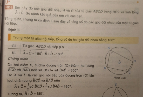 HĐS: Em hãy đo các góc đối nhau A và C của tứ giác ABCD trong HĐ2 và tính tổng
hat A+hat C. So sánh kết quả của em với các bạn. 
Tổng quát, chúng ta có định lí sau đây về tổng số đo các góc đối nhau của một tứ giác 
nội tiếp. 
Định lí 
Trong một tứ giác nội tiếp, tổng số đo hai góc đối nhau bằng 180°. 
GT Tứ giác ABCD nội tiếp (O). 
KL hat A+hat C=180°; hat B+hat D=180°. 
Chứng minh 
Do hai điểm B, D chia đường tròn (O) thành hai cung
widehat BCD và widehat BAD nên sđ widehat BCD+sd widehat BAD=360°. 
Do widehat A và hat C là các góc nội tiếp của đường tròn (O) lần 
lượt chắn cung widehat BCD và widehat BAD nên
widehat A+widehat C= 1/2  sd widehat BCD+ 1/2  sd widehat BAD=180°.
D
Tương tự, hat B+hat D=180°.