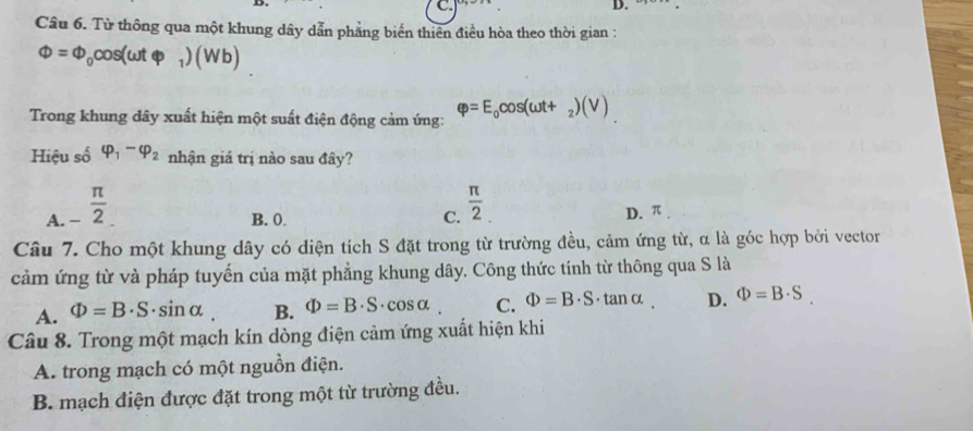 Từ thông qua một khung dây dẫn phẳng biển thiên điều hòa theo thời gian :
Phi =Phi _0cos (omega tvarphi _1)(Wb)
Trong khung dây xuất hiện một suất điện động cảm ứng: varphi =E_0cos (omega t+_2)(V)
Hiệu số varphi _1-varphi _2 nhận giá trị nào sau đây?
A _- π /2 _.
B. 0. C.  π /2 
D. π
Câu 7. Cho một khung dây có diện tích S đặt trong từ trường đều, cảm ứng từ, α là góc hợp bởi vector
cảm ứng từ và pháp tuyến của mặt phẳng khung dây. Công thức tính từ thông qua S là
A. Phi =B· S· sin alpha. B. Phi =B· S· cos alpha C. Phi =B· S· tan alpha. D. Phi =B· S. 
Câu 8. Trong một mạch kín dòng điện cảm ứng xuất hiện khi
A. trong mạch có một nguồn điện.
B. mạch điện được đặt trong một từ trường đều.