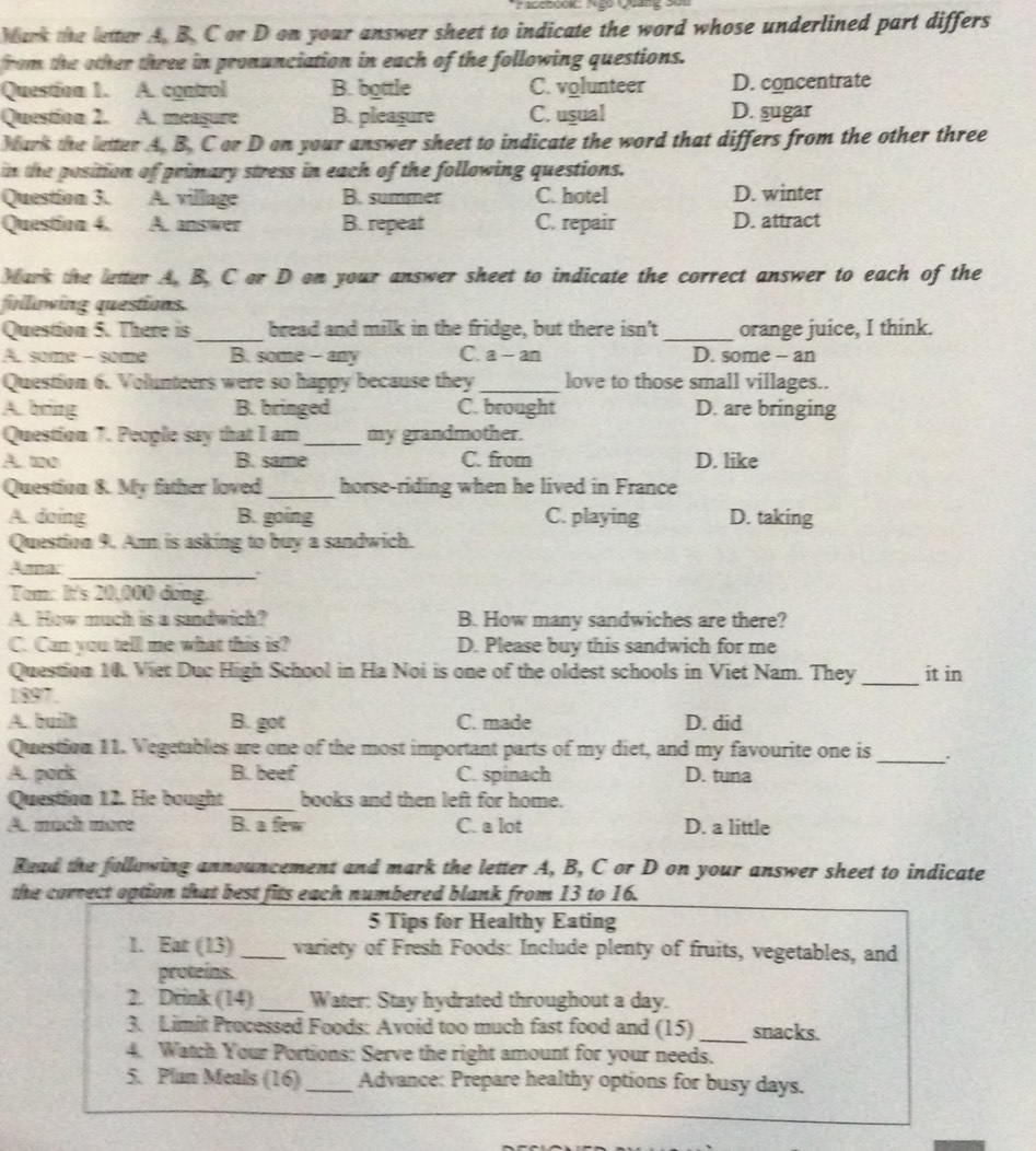 Mark the letter A. B. C or D on your answer sheet to indicate the word whose underlined part differs
from the other three in pronunciation in each of the following questions.
Question 1. A. control B. bottle C. volunteer D. concentrate
Question 2. A. meagure B. pleagure C. usual D. sugar
Mark the letter A. B. C or D on your answer sheet to indicate the word that differs from the other three
in the position of primary stress in each of the following questions.
Question 3. A. village B. summer C. hotel D. winter
Question 4. A. answer B. repeat C. repair D. attract
Mars the letter A. B. C or D on your answer sheet to indicate the correct answer to each of the
folliowing questions.
Question 5. There is _bread and milk in the fridge, but there isn't _orange juice, I think.
A. some - some B. some - any C. a - an D. some -- an
Question 6. Volunteers were so happy because they_ love to those small villages..
A. bring B. bringed C. brought D. are bringing
Question 7. People say that I am _my grandmother.
A. too B. same C. from D. like
Question 8. My father loved _horse-riding when he lived in France
A. doing B. going C. playing D. taking
Question 9. Ann is asking to buy a sandwich.
Aumac_
Tom: It's 20,000 dong.
A. How much is a sandwich? B. How many sandwiches are there?
C. Can you tell me what this is? D. Please buy this sandwich for me
Question 10. Vier Duc High School in Ha Noi is one of the oldest schools in Viet Nam. They _it in
1897.
A. built B. got C. made D. did
Question 11. Vegetables are one of the most important parts of my diet, and my favourite one is_
A. pork B. beef C. spinach D. tuna
Question 12. He bought_ books and then left for home.
A. much moɾe B. a few C. a lot D. a little
Read the following announcement and mark the letter A, B, C or D on your answer sheet to indicate
the carrect option that best fits each numbered blank from 13 to 16.
5 Tips for Healthy Eating
1. Ear (13)_ variety of Fresh Foods: Include plenty of fruits, vegetables, and
proteins.
2. Drink (14)_ Water: Stay hydrated throughout a day.
3. Limit Processed Foods: Avoid too much fast food and (15) _snacks.
4. Watch Your Portions: Serve the right amount for your needs.
5. Plan Meals (16)_ Advance: Prepare healthy options for busy days.