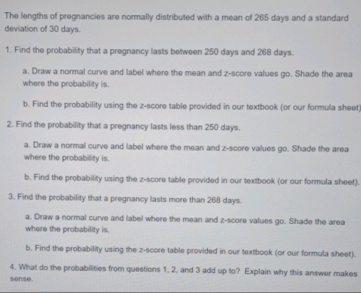 The lengths of pregnancies are normally distributed with a mean of 265 days and a standard 
deviation of 30 days. 
1. Find the probability that a pregnancy lasts between 250 days and 268 days. 
a. Draw a normal curve and label where the mean and z-score values go. Shade the area 
where the probability is. 
b. Find the probability using the z-score table provided in our textbook (or our formula sheet 
2. Find the probability that a pregnancy lasts less than 250 days. 
a. Draw a normal curve and label where the mean and z-score values go. Shade the area 
where the probability is. 
b. Find the probability using the z-score table provided in our textbook (or our formula sheet). 
3. Find the probability that a pregnancy lasts more than 268 days. 
a. Draw a normal curve and label where the mean and z-score values go. Shade the area 
where the probability is. 
b. Find the probability using the z-score table provided in our textbook (or our formula sheet). 
4. What do the probabilities from questions 1, 2, and 3 add up to? Explain why this answer makes 
sense.