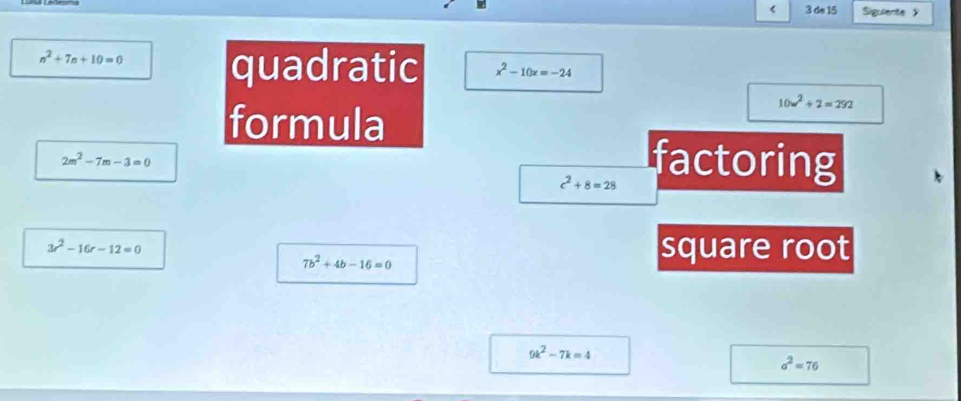 < 3 do 15 Sigulente 》
n^2+7n+10=0 quadratic x^2-10x=-24
formula
10w^2+2=292
2m^2-7m-3=0
c^2+8=28 factoring
3r^2-16r-12=0 square root
7b^2+4b-16=0
9k^2-7k=4
a^2=76