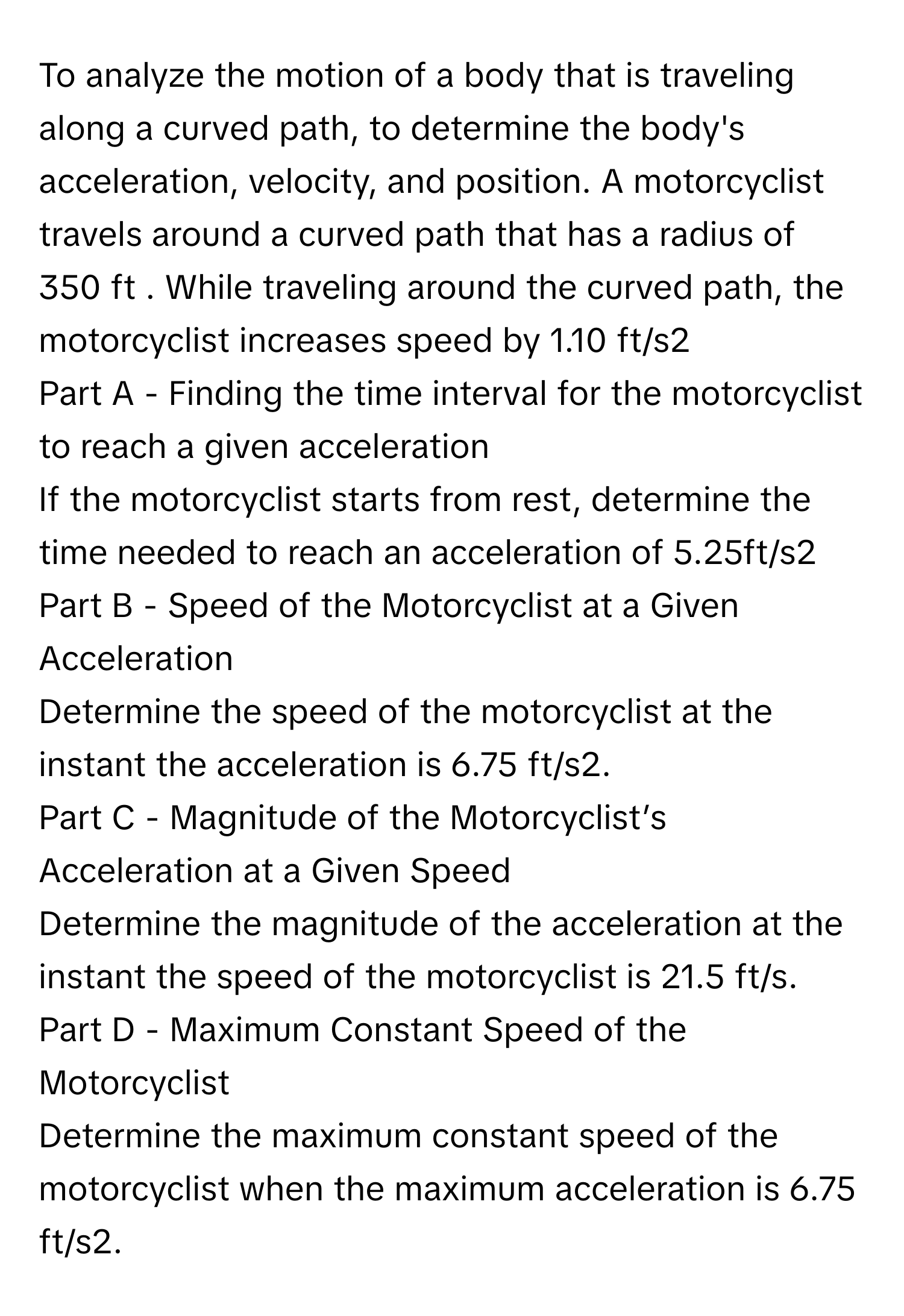 To analyze the motion of a body that is traveling along a curved path, to determine the body's acceleration, velocity, and position.  A motorcyclist travels around a curved path that has a radius of 350 ft . While traveling around the curved path, the motorcyclist increases speed by 1.10 ft/s2
Part A - Finding the time interval for the motorcyclist to reach a given acceleration
If the motorcyclist starts from rest, determine the time needed to reach an acceleration of 5.25ft/s2
Part B - Speed of the Motorcyclist at a Given Acceleration
Determine the speed of the motorcyclist at the instant the acceleration is 6.75 ft/s2.
Part C - Magnitude of the Motorcyclist’s Acceleration at a Given Speed
Determine the magnitude of the acceleration at the instant the speed of the motorcyclist is 21.5 ft/s.
Part D - Maximum Constant Speed of the Motorcyclist
Determine the maximum constant speed of the motorcyclist when the maximum acceleration is 6.75 ft/s2.