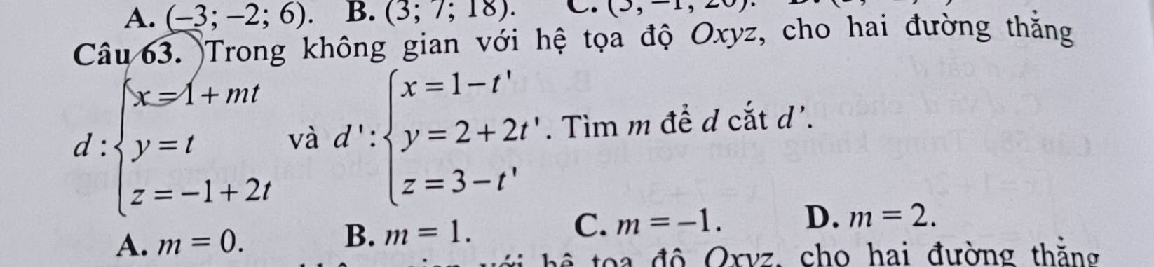 A. (-3;-2;6). B. (3;7;18). C. (3,-1,20)
Câu 63. Trong không gian với hệ tọa độ Oxyz, cho hai đường thắng
d:beginarrayl x=1+mt y=t z=-1+2tendarray. và d':beginarrayl x=1-t' y=2+2t' z=3-t'endarray.. Tìm m để d cắt d'.
A. m=0. m=1. C. m=-1.
D. m=2. 
B.
h độ Oxvz, cho hai đường thắng