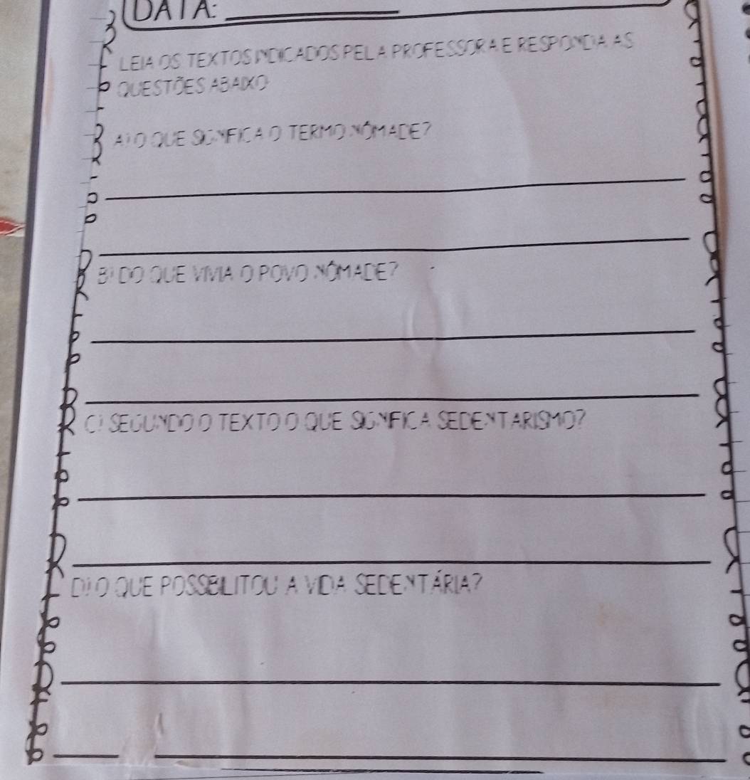 DATA:_ 
LEIA OS TEXTOS INDICADOS PEL A PROFESSORAE RESPONDA AS 
QUESTÕES ABAIXO 
Aj o que SGnfica o teRmo nómade? 
_1 
_ 
BI DO QUE VIVIA O POVO NÓMADE? 
_ 
_ 
CI SEGUNdO O TEXTO O qUE SiGNíFICa SEDENTARISMO? 
_ 
_ 
di o que poSsBilitou a vida Sedentária? 

_ 
__