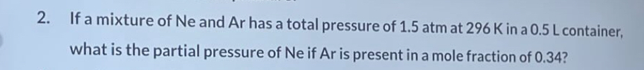 If a mixture of Ne and Ar has a total pressure of 1.5 atm at 296 K in a 0.5 L container, 
what is the partial pressure of Ne if Ar is present in a mole fraction of 0.34?