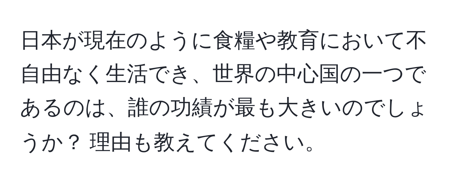 日本が現在のように食糧や教育において不自由なく生活でき、世界の中心国の一つであるのは、誰の功績が最も大きいのでしょうか？ 理由も教えてください。