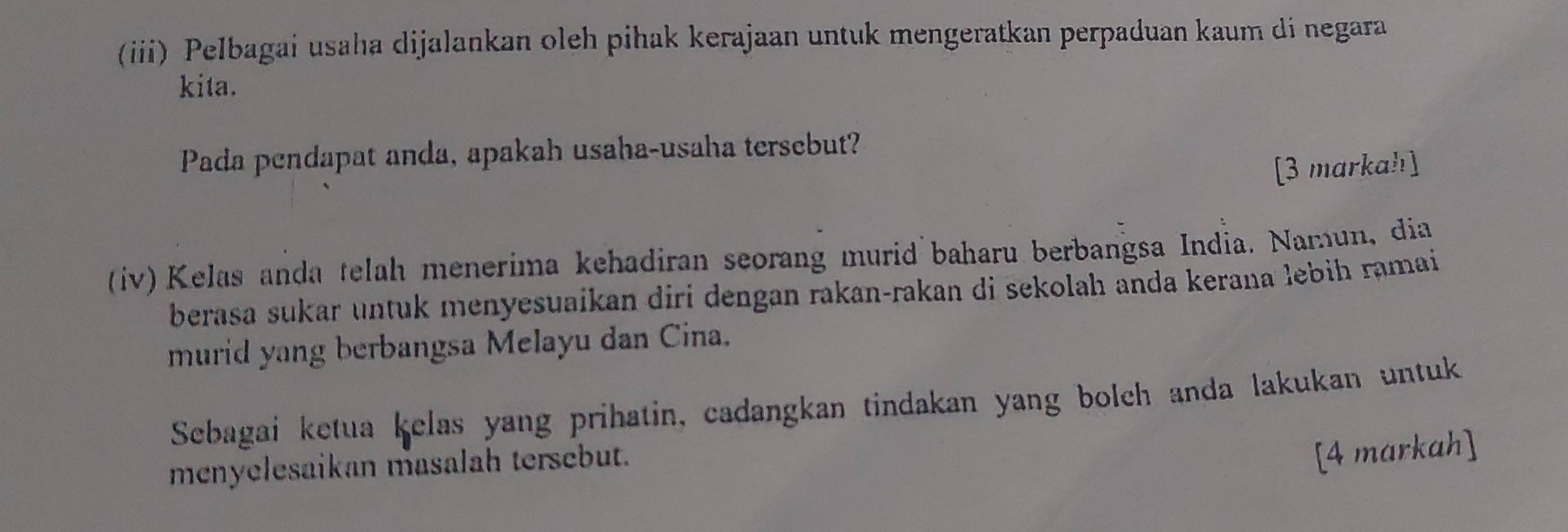 (iii) Pelbagai usaha dijalankan oleh pihak kerajaan untuk mengeratkan perpaduan kaum di negara 
kita. 
Pada pendapat anda, apakah usaha-usaha tersebut? 
[3 markah] 
(iv) Kelas anda telah menerima kehadiran seorang murid baharu berbangsa India. Namun, dia 
berasa sukar untuk menyesuaikan dirí dengan rakan-rakan di sekolah anda kerana lebih ramai 
murid yang berbangsa Melayu dan Cina. 
Sebagai ketua kelas yang prihatin, cadangkan tindakan yang bolch anda lakukan untuk 
menyelesaikan masalah tersebut. 
[4 markah]