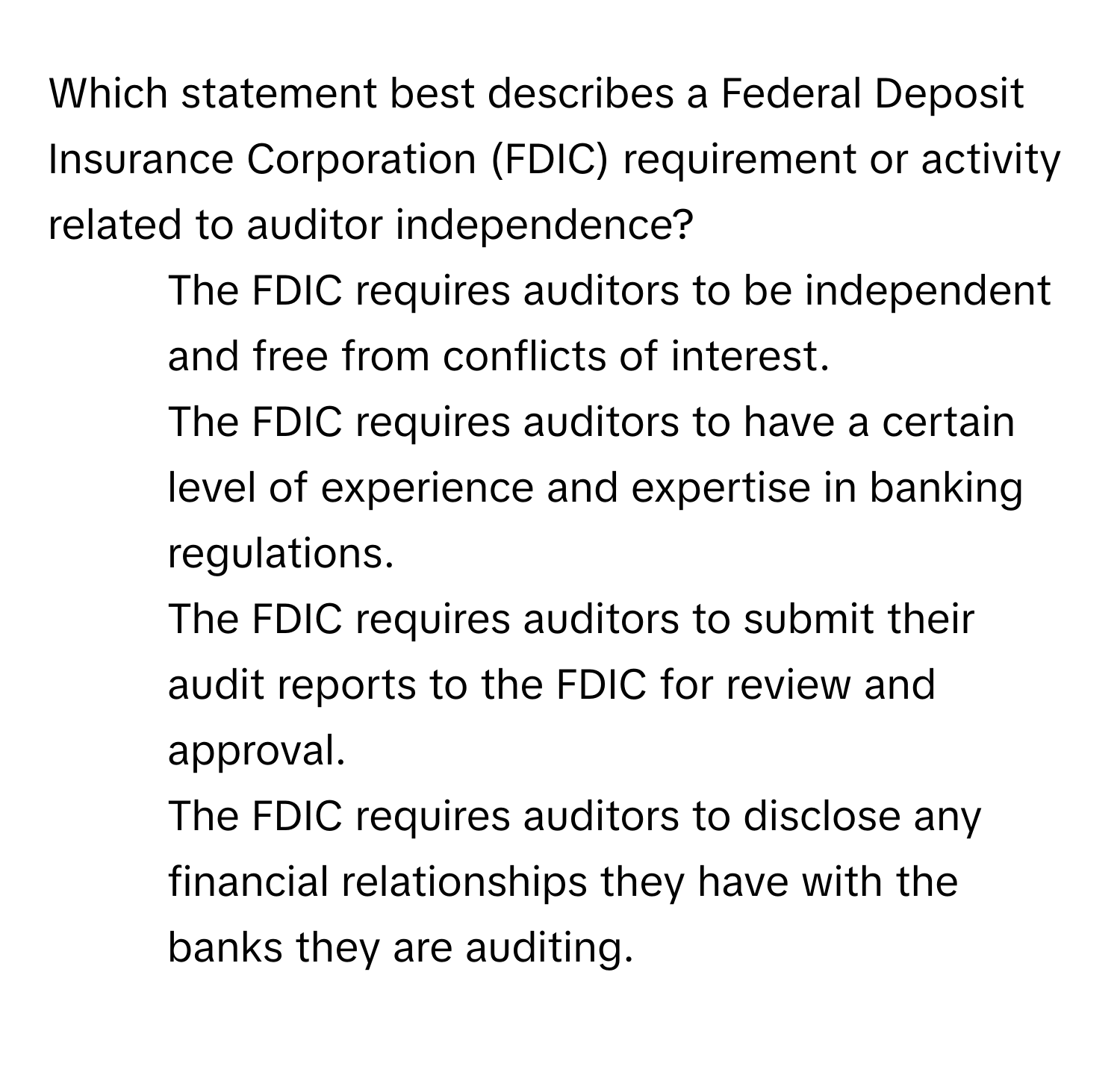 Which statement best describes a Federal Deposit Insurance Corporation (FDIC) requirement or activity related to auditor independence?

1) The FDIC requires auditors to be independent and free from conflicts of interest. 
2) The FDIC requires auditors to have a certain level of experience and expertise in banking regulations. 
3) The FDIC requires auditors to submit their audit reports to the FDIC for review and approval. 
4) The FDIC requires auditors to disclose any financial relationships they have with the banks they are auditing.