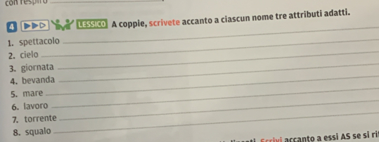 con respio_ 
_ 
4 D LESSICO A coppie, scrivete accanto a ciascun nome tre attributi adatti. 
_ 
1. spettacolo 
2. cielo 
_ 
_ 
3. giornata 
_ 
4. bevanda 
_ 
_ 
5. mare 
_ 
6. lavoro 
7. torrente 
8. squalo 
civi acçanto a essi AS se si ri