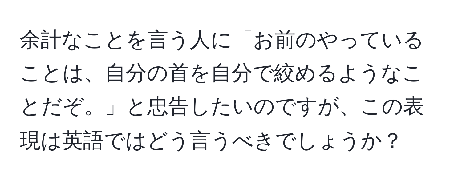 余計なことを言う人に「お前のやっていることは、自分の首を自分で絞めるようなことだぞ。」と忠告したいのですが、この表現は英語ではどう言うべきでしょうか？