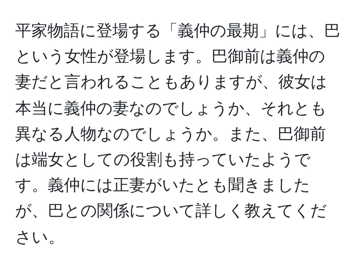 平家物語に登場する「義仲の最期」には、巴という女性が登場します。巴御前は義仲の妻だと言われることもありますが、彼女は本当に義仲の妻なのでしょうか、それとも異なる人物なのでしょうか。また、巴御前は端女としての役割も持っていたようです。義仲には正妻がいたとも聞きましたが、巴との関係について詳しく教えてください。