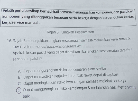 Pelatih perlu bersikap berhati-hati semasa menanggalkan komponen, dan pastikan
komponen yang ditanggalkan tersusun serta bekerja dengan berpandukan kertas
kerja/service manual .
Rajah 5 : Langkah Keselamatan
16. Rajah 5 menunjukkan langkah keselamatan semasa melakukan kerja rombak
rawat sistem manual transmission/transaxle.
Apakah kesan positif yang dapat dihasilkan jika langkah keselamatan tersebut
sentiasa dipatuhi?
A. Dapat mengurangkan risiko pencemaran alam sekitar
B. Dapat memastikan kerja-kerja rombak rawat dapat disiapkan
C. Dapat meningkatkan risiko kemalangan semasa melakukan kerja
D) Dapat mengurangkan risiko kemalangan & melahirkan hasil kerja yang
baik.