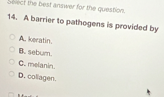 Select the best answer for the question.
14. A barrier to pathogens is provided by
A. keratin.
B. sebum.
C. melanin.
D. collagen.