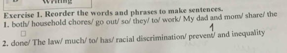 Reorder the words and phrases to make sentences. 
1. both/ household chores/ go out/ so/ they/ to/ work/ My dad and mom/ share/ the 
2. done/ The law/ much/ to/ has/ racial discrimination/ prevent/ and inequality