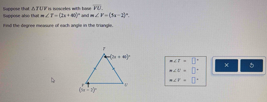 Suppose that △ TUV is isosceles with base overline VU.
Suppose also that m∠ T=(2x+40)^circ  and m∠ V=(5x-2)^circ .
Find the degree measure of each angle in the triangle.
m∠ T=□°
×
m∠ U=□°
m∠ V=□°