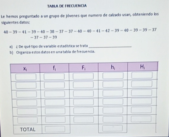 TABLA DE FRECUENCIA
Le hemos preguntado a un grupo de jóvenes que numero de calrado usan, obteniendo los
siguientes datos:
40-39-41-39-40-30-37-37-40-40-41-42-39-40-39-39-37
-37-37-3
a) ¿ De qué tipo de variable estadística se trata_
b) Organiza estos datos en una tabla de frecuencia.