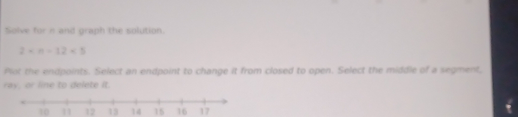 Solve for n and graph the solution.
2* n=12* 5
Plot the endpoints. Select an endpoint to change it from closed to open. Select the middle of a segment,
ray, or line to delete it.
10 11 12 13 14 15 16 17