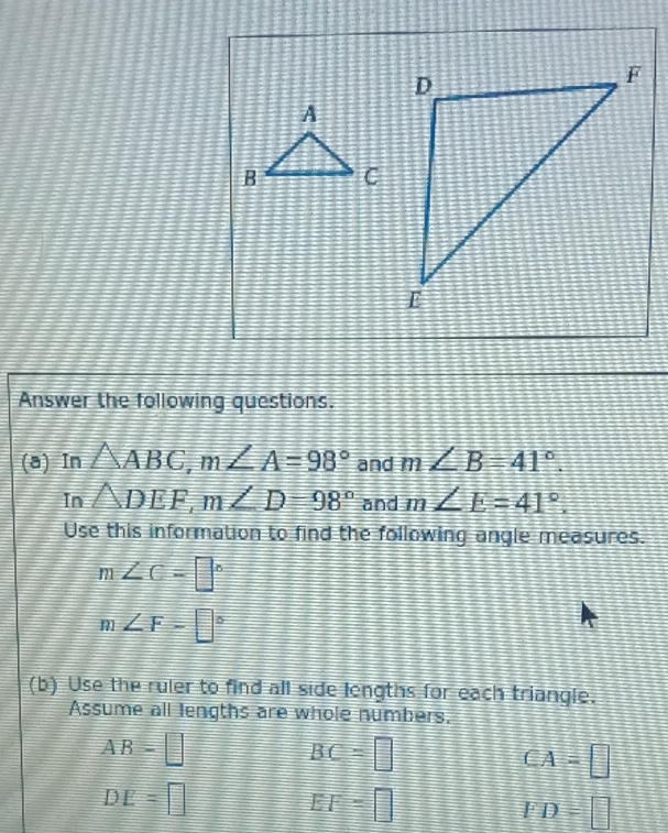 Answer the following questions. 
(a) In △ ABC, m∠ A=98° and m∠ B=41°. 
In △ DEF, m∠ D=98° and m∠ E=41°. 
Use this information to find the following angle measures.
m∠ C=□°
m∠ F=□°
(b) Use the ruler to find all side lengths for each triangle. 
Assume all lengths are whole numbers,
AB=□
BC=□
CA=□
DE=□
EF=□
FD=□