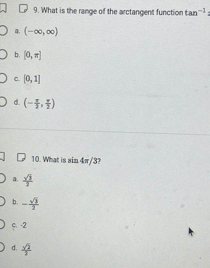 What is the range of the arctangent function tan^(-1)
a. (-∈fty ,∈fty )
b. [0,π ]
C. [0,1]
d. (- π /2 , π /2 )
10. What is sin 4π /3 2
a.  sqrt(3)/2 
b. - sqrt(3)/2 
c. -2
d.  sqrt(2)/2 