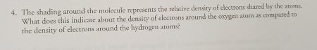 The shading around the molecule represents the relative density of electrons shared by the atoms. 
What does this indicate about the density of electrons around the oxygen atom as compared to 
the density of electrons around the hydrogen atoms?