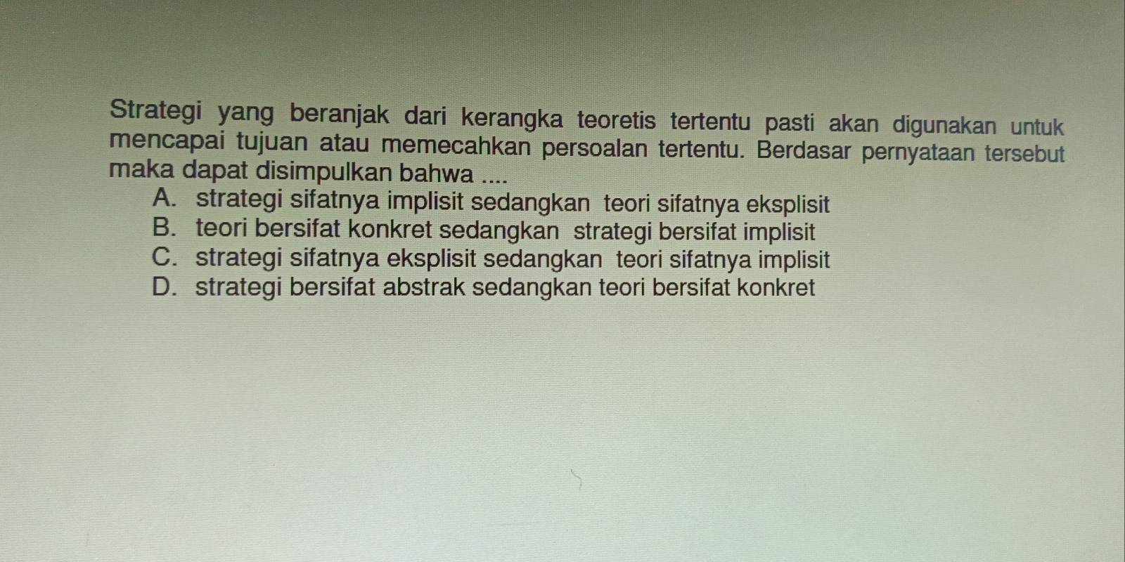 Strategi yang beranjak dari kerangka teoretis tertentu pasti akan digunakan untuk
mencapai tujuan atau memecahkan persoalan tertentu. Berdasar pernyataan tersebut
maka dapat disimpulkan bahwa ....
A. strategi sifatnya implisit sedangkan teori sifatnya eksplisit
B. teori bersifat konkret sedangkan strategi bersifat implisit
C. strategi sifatnya eksplisit sedangkan teori sifatnya implisit
D. strategi bersifat abstrak sedangkan teori bersifat konkret