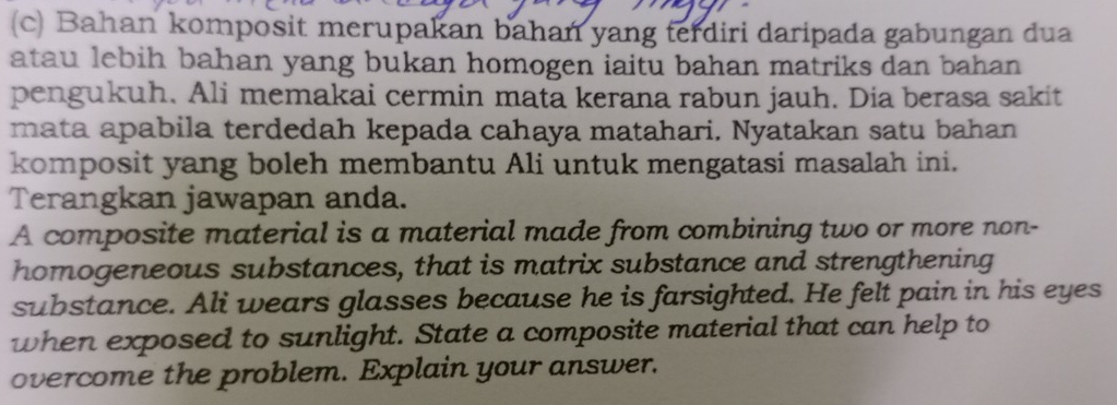 Bahan komposit merupakan bahan yang terdiri daripada gabungan dua 
atau lebih bahan yang bukan homogen iaitu bahan matriks dan bahan 
pengukuh. Ali memakai cermin mata kerana rabun jauh. Dia berasa sakit 
mata apabila terdedah kepada cahaya matahari. Nyatakan satu bahan 
komposit yang boleh membantu Ali untuk mengatasi masalah ini. 
Terangkan jawapan anda. 
A composite material is a material made from combining two or more non- 
homogeneous substances, that is matrix substance and strengthening 
substance. Ali wears glasses because he is farsighted. He felt pain in his eyes 
when exposed to sunlight. State a composite material that can help to 
overcome the problem. Explain your answer.