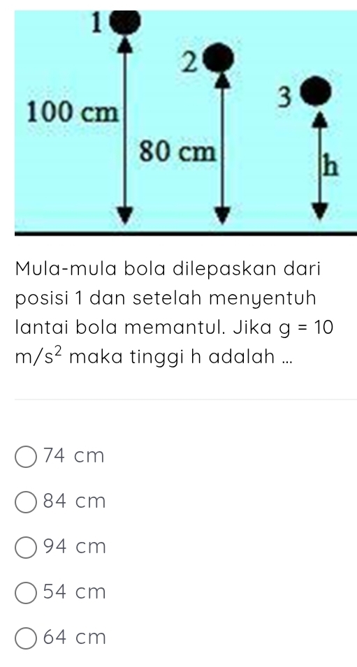 Mula-mula bola dilepaskan dari
posisi 1 dan setelah menyentuh
lantai bola memantul. Jika g=10
m/s^2 maka tinggi h adalah ...
74 cm
84 cm
94 cm
54 cm
64 cm